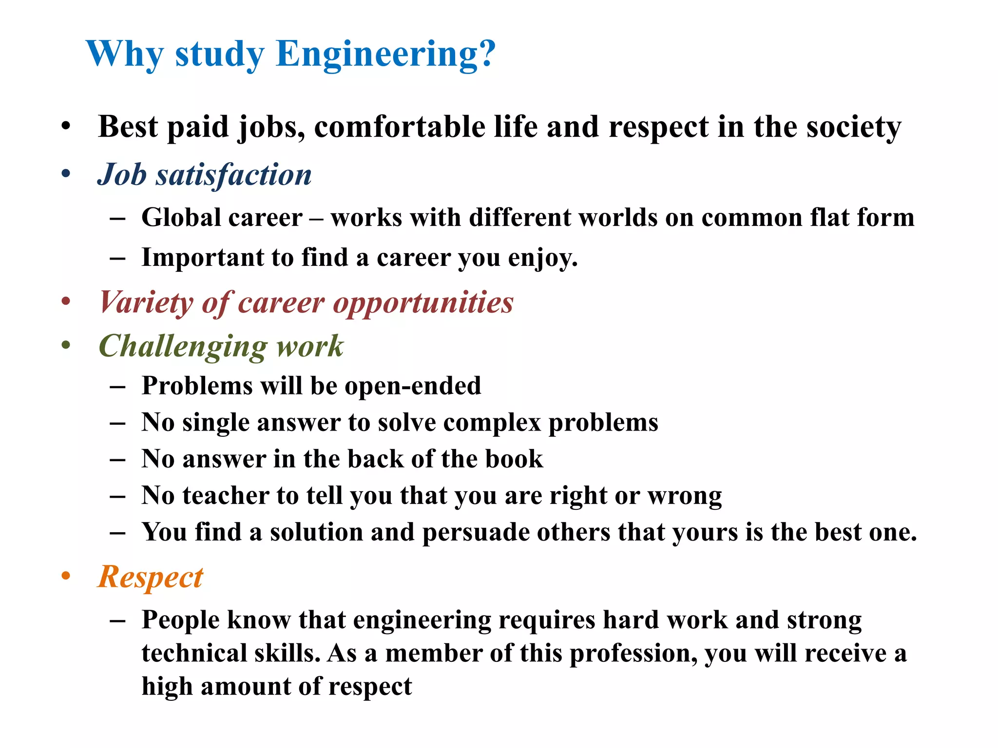 Why study Engineering?
• Best paid jobs, comfortable life and respect in the society
• Job satisfaction
– Global career – works with different worlds on common flat form
– Important to find a career you enjoy.
• Variety of career opportunities
• Challenging work
– Problems will be open-ended
– No single answer to solve complex problems
– No answer in the back of the book
– No teacher to tell you that you are right or wrong
– You find a solution and persuade others that yours is the best one.
• Respect
– People know that engineering requires hard work and strong
technical skills. As a member of this profession, you will receive a
high amount of respect
 