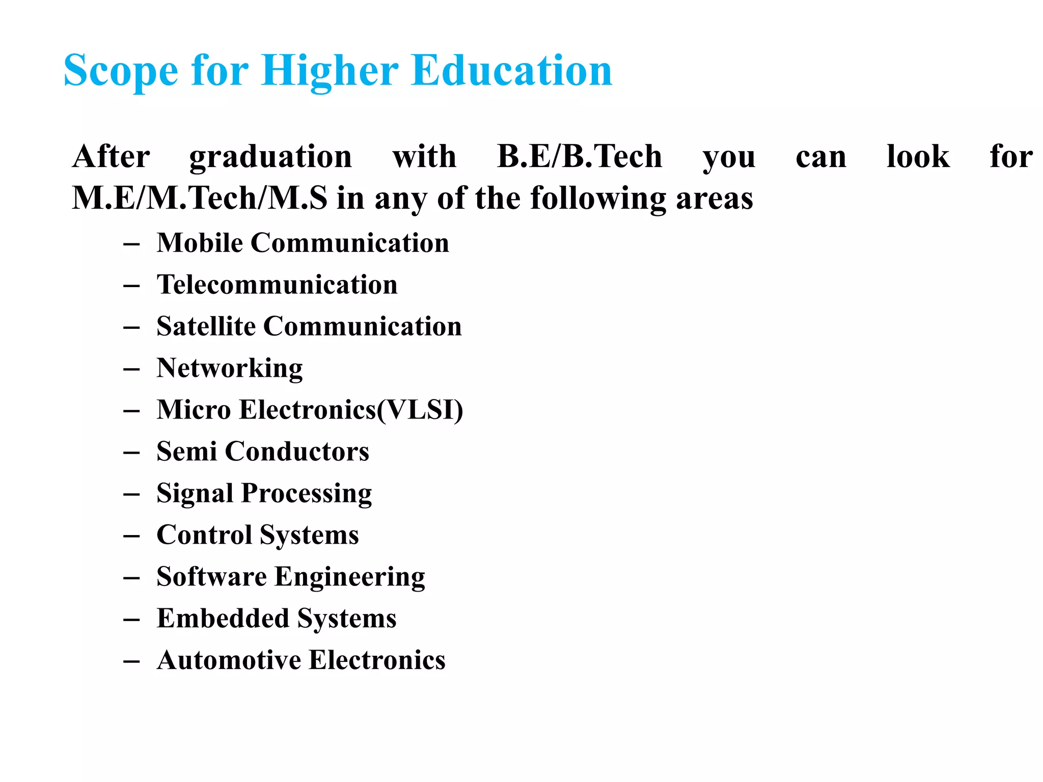 Scope for Higher Education
After graduation with B.E/B.Tech you can look for
M.E/M.Tech/M.S in any of the following areas
– Mobile Communication
– Telecommunication
– Satellite Communication
– Networking
– Micro Electronics(VLSI)
– Semi Conductors
– Signal Processing
– Control Systems
– Software Engineering
– Embedded Systems
– Automotive Electronics
 