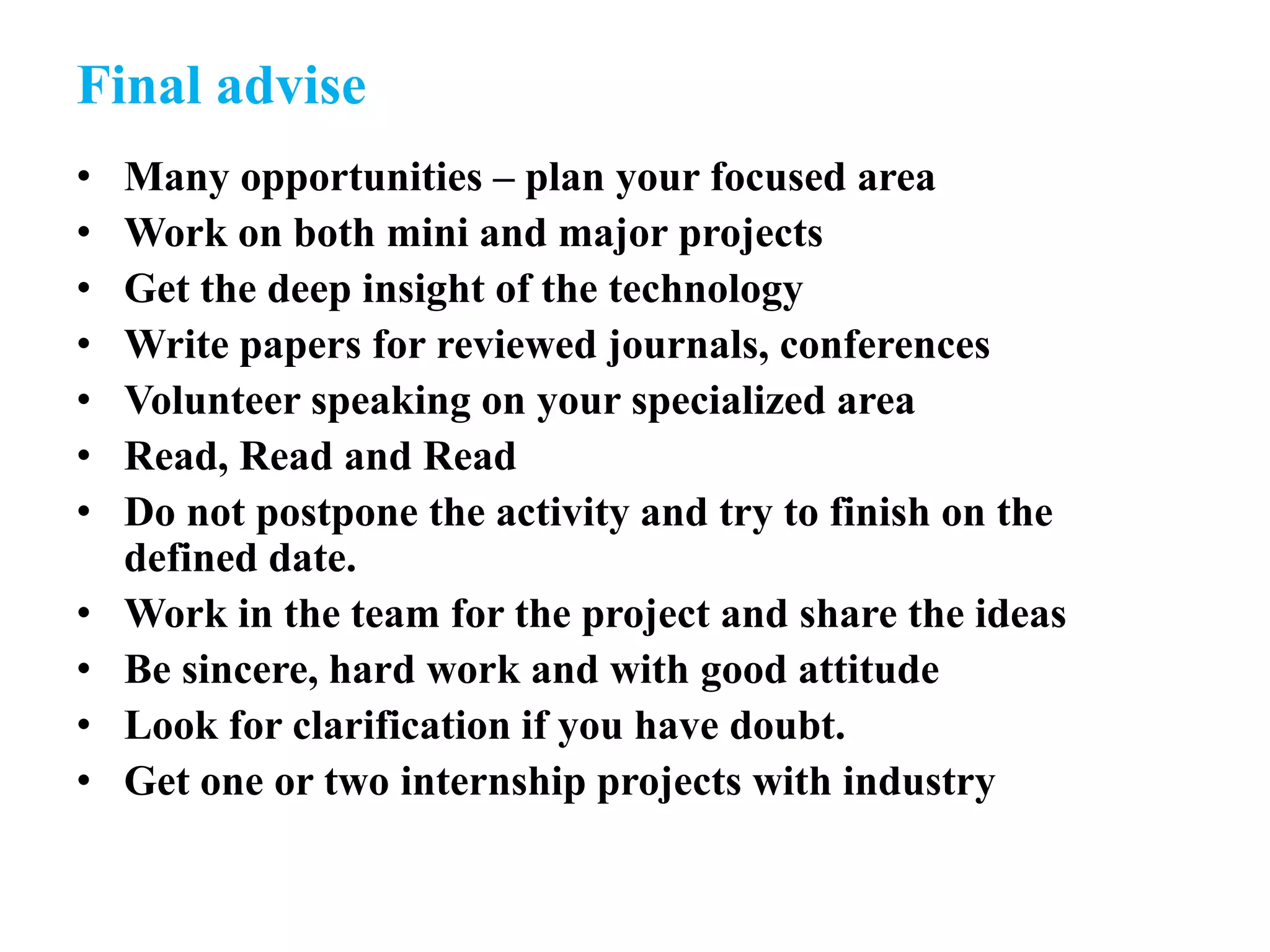 Final advise
• Many opportunities – plan your focused area
• Work on both mini and major projects
• Get the deep insight of the technology
• Write papers for reviewed journals, conferences
• Volunteer speaking on your specialized area
• Read, Read and Read
• Do not postpone the activity and try to finish on the
defined date.
• Work in the team for the project and share the ideas
• Be sincere, hard work and with good attitude
• Look for clarification if you have doubt.
• Get one or two internship projects with industry
 