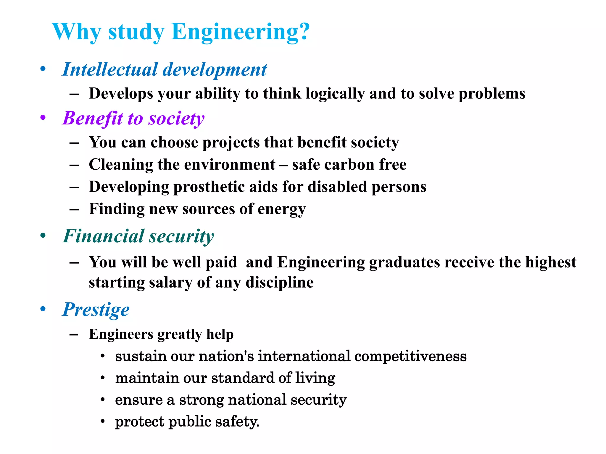Why study Engineering?
• Intellectual development
– Develops your ability to think logically and to solve problems
• Benefit to society
– You can choose projects that benefit society
– Cleaning the environment – safe carbon free
– Developing prosthetic aids for disabled persons
– Finding new sources of energy
• Financial security
– You will be well paid and Engineering graduates receive the highest
starting salary of any discipline
• Prestige
– Engineers greatly help
• sustain our nation's international competitiveness
• maintain our standard of living
• ensure a strong national security
• protect public safety.
 
