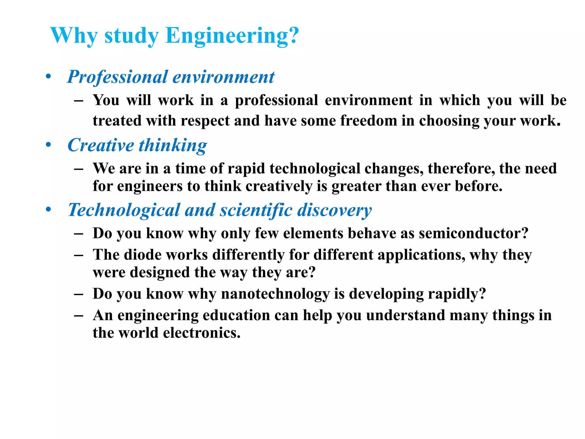 Why study Engineering?
• Professional environment
– You will work in a professional environment in which you will be
treated with respect and have some freedom in choosing your work.
• Creative thinking
– We are in a time of rapid technological changes, therefore, the need
for engineers to think creatively is greater than ever before.
• Technological and scientific discovery
– Do you know why only few elements behave as semiconductor?
– The diode works differently for different applications, why they
were designed the way they are?
– Do you know why nanotechnology is developing rapidly?
– An engineering education can help you understand many things in
the world electronics.
 