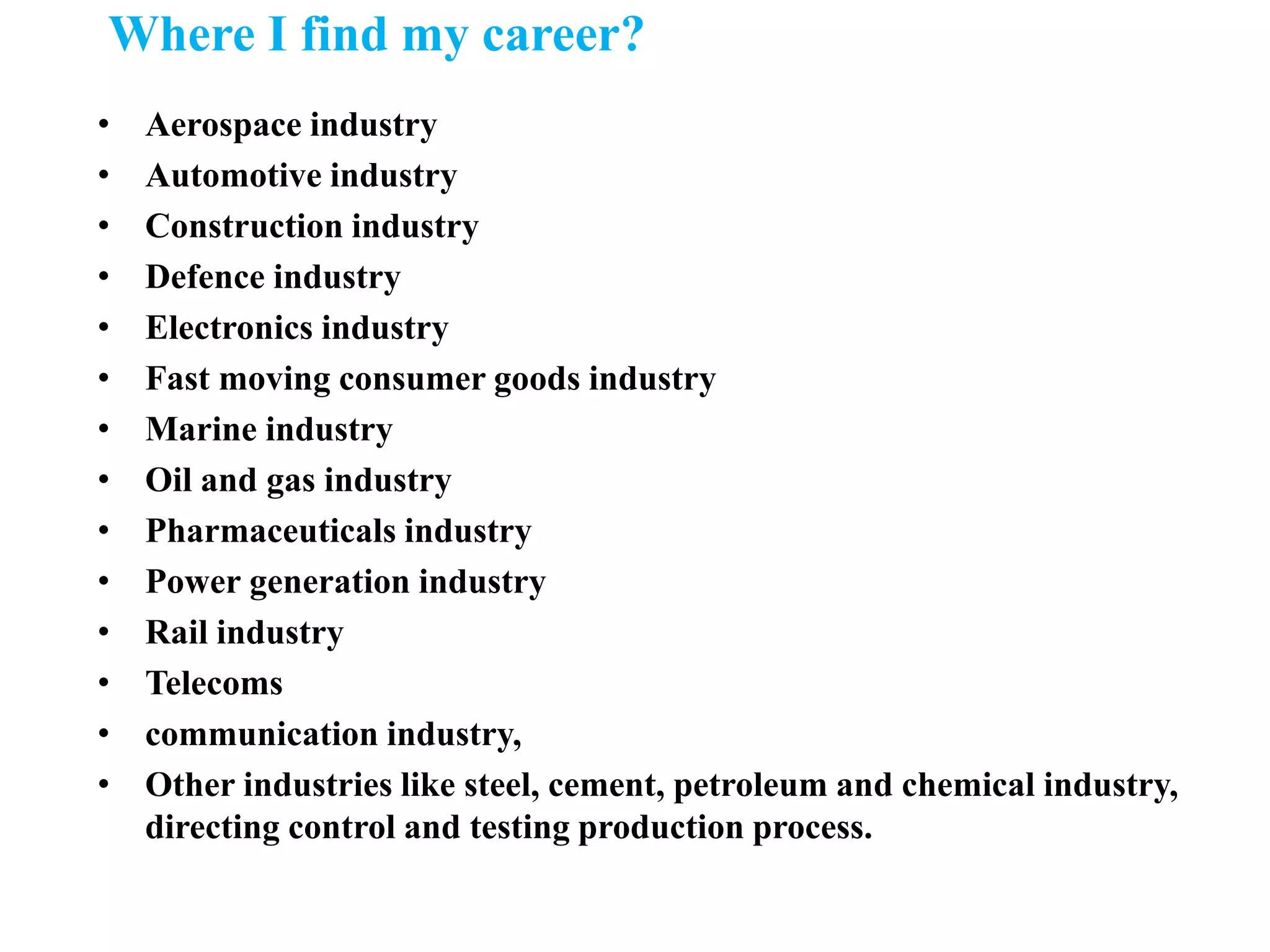 Where I find my career?
• Aerospace industry
• Automotive industry
• Construction industry
• Defence industry
• Electronics industry
• Fast moving consumer goods industry
• Marine industry
• Oil and gas industry
• Pharmaceuticals industry
• Power generation industry
• Rail industry
• Telecoms
• communication industry,
• Other industries like steel, cement, petroleum and chemical industry,
directing control and testing production process.
 
