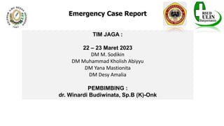 Emergency Case Report
TIM JAGA :
22 – 23 Maret 2023
DM M. Sodikin
DM Muhammad Kholish Abiyyu
DM Yana Mastionita
DM Desy Amalia
PEMBIMBING :
dr. Winardi Budiwinata, Sp.B (K)-Onk
 