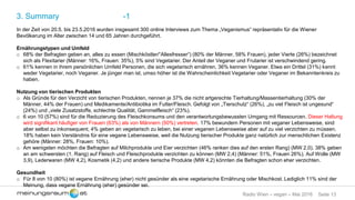 Seite 13Radio Wien – vegan – Mai 2016
3. Summary -1
In der Zeit von 20.5. bis 23.5.2016 wurden insgesamt 300 online Interviews zum Thema „Veganismus“ repräsentativ für die Wiener
Bevölkerung im Alter zwischen 14 und 65 Jahren durchgeführt.
Ernährungstypen und Umfeld
o 68% der Befragten geben an, alles zu essen (Mischköstler/“Allesfresser“) (80% der Männer, 58% Frauen), jeder Vierte (26%) bezeichnet
sich als Flexitarier (Männer: 16%, Frauen: 35%), 5% sind Vegetarier. Der Anteil der Veganer und Frutarier ist verschwindend gering.
o 61% kennen in ihrem persönlichen Umfeld Personen, die sich vegetarisch ernähren, 36% kennen Veganer. Etwa ein Drittel (31%) kennt
weder Vegetarier, noch Veganer. Je jünger man ist, umso höher ist die Wahrscheinlichkeit Vegetarier oder Veganer im Bekanntenkreis zu
haben.
Nutzung von tierischen Produkten
o Als Gründe für den Verzicht von tierischen Produkten, nennen je 37% die nicht artgerechte Tierhaltung/Massentierhaltung (30% der
Männer, 44% der Frauen) und Medikamente/Antibiotika im Futter/Fleisch. Gefolgt von „Tierschutz“ (26%), „zu viel Fleisch ist ungesund“
(24%) und „viele Zusatzstoffe, schlechte Qualität, Gammelfleisch“ (23%).
o 6 von 10 (57%) sind für die Reduzierung des Fleischkonsums und den verantwortungsbewussten Umgang mit Ressourcen. Dieser Haltung
wird signifikant häufiger von Frauen (63%) als von Männern (50%) vertreten. 17% bewundern Personen mit veganer Lebensweise, sind
aber selbst zu inkonsequent, 4% geben an vegetarisch zu leben, bei einer veganen Lebensweise aber auf zu viel verzichten zu müssen.
18% haben kein Verständnis für eine vegane Lebensweise, weil die Nutzung tierischer Produkte ganz natürlich zur menschlichen Existenz
gehöre (Männer: 28%, Frauen: 10%).
o Am wenigsten möchten die Befragten auf Milchprodukte und Eier verzichten (46% ranken dies auf den ersten Rang) (MW 2,0). 38% geben
an am schwersten (1. Rang) auf Fleisch und Fleischprodukte verzichten zu können (MW 2,4) (Männer: 51%, Frauen 26%). Auf Wolle (MW
3,9), Lederwaren (MW 4,2), Kosmetik (4,2) und andere tierische Produkte (MW 4,2) könnten die Befragten schon eher verzichten.
Gesundheit
o Für 8 von 10 (80%) ist vegane Ernährung (eher) nicht gesünder als eine vegetarische Ernährung oder Mischkost. Lediglich 11% sind der
Meinung, dass vegane Ernährung (eher) gesünder sei.
 