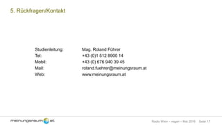 Seite 17Radio Wien – vegan – Mai 2016
5. Rückfragen/Kontakt
Studienleitung: Mag. Roland Führer
Tel: +43 (0)1 512 8900 14
Mobil: +43 (0) 676 940 39 45
Mail: roland.fuehrer@meinungsraum.at
Web: www.meinungsraum.at
 