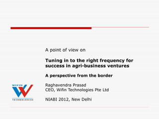 A point of view on

Tuning in to the right frequency for
success in agri-business ventures

A perspective from the border

Raghavendra Prasad
CEO, Wifin Technologies Pte Ltd

NIABI 2012, New Delhi
 