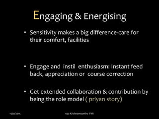 Engaging & Energising
• Sensitivity makes a big difference-care for
their comfort, facilities
• Engage and instil enthusiasm: Instant feed
back, appreciation or course correction
• Get extended collaboration & contribution by
being the role model ( priyan story)
11/30/2015 raja Krishnamoorthy -PMI
 