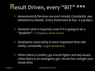 Result Driven, every “BIT” ***
• Assessment & Reviews are ever minute :Constantly pay
attention to details; Every shot/scene & Day is a project
• Demand what is required, even if it is going to be a
“problem” – Thalapathy climax amrish
• Emphasise: Goal clarity is more important than role
clarity- constantly –( agni natchatram)
• When there is conflict, go a level higher and see issues;
when there is an emergency go 2 levels low and get your
hands dirty
11/30/2015 raja Krishnamoorthy -PMI
 
