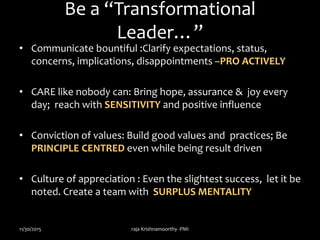 Be a “Transformational
Leader…”
• Communicate bountiful :Clarify expectations, status,
concerns, implications, disappointments –PRO ACTIVELY
• CARE like nobody can: Bring hope, assurance & joy every
day; reach with SENSITIVITY and positive influence
• Conviction of values: Build good values and practices; Be
PRINCIPLE CENTRED even while being result driven
• Culture of appreciation : Even the slightest success, let it be
noted. Create a team with SURPLUS MENTALITY
11/30/2015 raja Krishnamoorthy -PMI
 