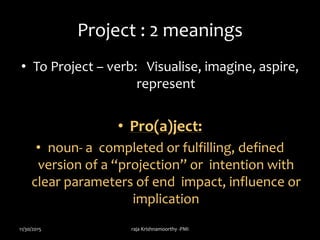 Project : 2 meanings
• To Project – verb: Visualise, imagine, aspire,
represent
• Pro(a)ject:
• noun- a completed or fulfilling, defined
version of a “projection” or intention with
clear parameters of end impact, influence or
implication
11/30/2015 raja Krishnamoorthy -PMI
 