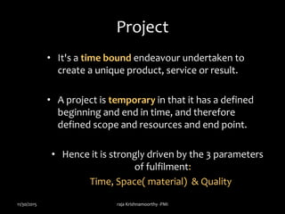 Project
• It's a time bound endeavour undertaken to
create a unique product, service or result.
• A project is temporary in that it has a defined
beginning and end in time, and therefore
defined scope and resources and end point.
• Hence it is strongly driven by the 3 parameters
of fulfilment:
Time, Space( material) & Quality
11/30/2015 raja Krishnamoorthy -PMI
 