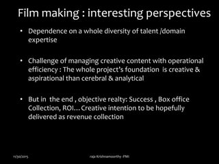 Film making : interesting perspectives
• Dependence on a whole diversity of talent /domain
expertise
• Challenge of managing creative content with operational
efficiency : The whole project’s foundation is creative &
aspirational than cerebral & analytical
• But in the end , objective realty: Success , Box office
Collection, ROI…Creative intention to be hopefully
delivered as revenue collection
11/30/2015 raja Krishnamoorthy -PMI
 
