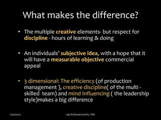 What makes the difference?
• The multiple creative elements- but respect for
discipline - hours of learning & doing
• An individuals’ subjective idea, with a hope that it
will have a measurable objective commercial
appeal
• 3 dimensional: The efficiency (of production
management ), creative discipline( of the multi -
skilled team) and mind Influencing ( the leadership
style)makes a big difference
11/30/2015 raja Krishnamoorthy -PMI
 