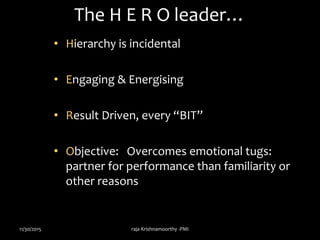 The H E R O leader…
• Hierarchy is incidental
• Engaging & Energising
• Result Driven, every “BIT”
• Objective: Overcomes emotional tugs:
partner for performance than familiarity or
other reasons
11/30/2015 raja Krishnamoorthy -PMI
 