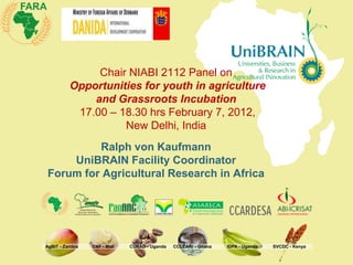 Chair NIABI 2112 Panel on
          Opportunities for youth in agriculture
              and Grassroots Incubation
           17.00 – 18.30 hrs February 7, 2012,
                    New Delhi, India
         Ralph von Kaufmann
    UniBRAIN Facility Coordinator
Forum for Agricultural Research in Africa




AgBIT - Zambia   CAF - Mali   CURAD - Uganda   CCLEARr - Ghana   IDPA - Uganda   SVCDC - Kenya
 