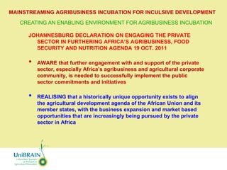 MAINSTREAMING AGRIBUSINESS INCUBATION FOR INCULSIVE DEVELOPMENT
   CREATING AN ENABLING ENVIRONMENT FOR AGRIBUSINESS INCUBATION

      JOHANNESBURG DECLARATION ON ENGAGING THE PRIVATE
        SECTOR IN FURTHERING AFRICA’S AGRIBUSINESS, FOOD
        SECURITY AND NUTRITION AGENDA 19 OCT. 2011

      •   AWARE that further engagement with and support of the private
          sector, especially Africa’s agribusiness and agricultural corporate
          community, is needed to successfully implement the public
          sector commitments and initiatives

      •   REALISING that a historically unique opportunity exists to align
          the agricultural development agenda of the African Union and its
          member states, with the business expansion and market based
          opportunities that are increasingly being pursued by the private
          sector in Africa
 