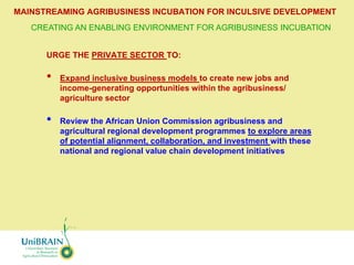 MAINSTREAMING AGRIBUSINESS INCUBATION FOR INCULSIVE DEVELOPMENT
   CREATING AN ENABLING ENVIRONMENT FOR AGRIBUSINESS INCUBATION


      URGE THE PRIVATE SECTOR TO:

      •   Expand inclusive business models to create new jobs and
          income-generating opportunities within the agribusiness/
          agriculture sector

      •   Review the African Union Commission agribusiness and
          agricultural regional development programmes to explore areas
          of potential alignment, collaboration, and investment with these
          national and regional value chain development initiatives
 