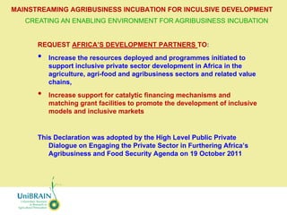 MAINSTREAMING AGRIBUSINESS INCUBATION FOR INCULSIVE DEVELOPMENT
   CREATING AN ENABLING ENVIRONMENT FOR AGRIBUSINESS INCUBATION


      REQUEST AFRICA’S DEVELOPMENT PARTNERS TO:
      •   Increase the resources deployed and programmes initiated to
          support inclusive private sector development in Africa in the
          agriculture, agri-food and agribusiness sectors and related value
          chains,
      •   Increase support for catalytic financing mechanisms and
          matching grant facilities to promote the development of inclusive
          models and inclusive markets


      This Declaration was adopted by the High Level Public Private
         Dialogue on Engaging the Private Sector in Furthering Africa’s
         Agribusiness and Food Security Agenda on 19 October 2011
 