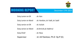 December 17th 2023
MORNING REPORT




Duty Junior on ER : dr. Aan
Duty Junior on Ward : dr. Hardian, dr. Fadli, dr. Sadil
Duty senior on ER : dr. Auliah
Duty senior on Ward : dr.Amirah,dr. Bakhrul
Duty Chief : dr. Reza
Supervisor : dr. Arif Santoso, Ph.D Sp.P (K)
 