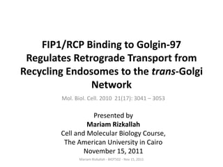 FIP1/RCP Binding to Golgin-97
 Regulates Retrograde Transport from
Recycling Endosomes to the trans-Golgi
               Network
        Mol. Biol. Cell. 2010 21(17): 3041 – 3053

                  Presented by
                 Mariam Rizkallah
        Cell and Molecular Biology Course,
         The American University in Cairo
                November 15, 2011
              Mariam Rizkallah - BIOT502 - Nov 15, 2011
 