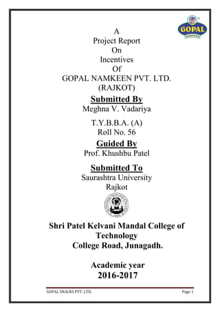 GOPAL SNACKS PVT. LTD. Page 1
A
Project Report
On
Incentives
Of
GOPAL NAMKEEN PVT. LTD.
(RAJKOT)
Submitted By
Meghna V. Vadariya
T.Y.B.B.A. (A)
Roll No. 56
Guided By
Prof. Khushbu Patel
Submitted To
Saurashtra University
Rajkot
Shri Patel Kelvani Mandal College of
Technology
College Road, Junagadh.
Academic year
2016-2017
 