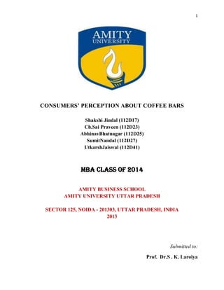 1

CONSUMERS’ PERCEPTION ABOUT COFFEE BARS
Shakshi Jindal (112D17)
Ch.Sai Praveen (112D23)
AbhinavBhatnagar (112D25)
SumitNandal (112D27)
UtkarshJaiswal (112D41)

MBA CLASS OF 2014
AMITY BUSINESS SCHOOL
AMITY UNIVERSITY UTTAR PRADESH
SECTOR 125, NOIDA - 201303, UTTAR PRADESH, INDIA
2013

Submitted to:
Prof. Dr.S . K. Laroiya

 