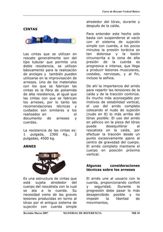Curso de Rescate Vertical Básico
Revisión Marzo 2007 MATERIAL DE REFERENCIA MR 10
CINTAS
Las cintas que se utilizan en
rescate generalmente son del
tipo tubular que permite una
doble resistencia, se utilizan
básicamente para la realización
de anclajes y también pueden
utilizarse en la improvisación de
arneses. Uno de los materiales
con los que se fabrican las
cintas es la fibra de poliamida
de alta resistencia, al igual que
las cintas con que se fabrican
los arneses, por lo tanto las
recomendaciones técnicas y
cuidados son similares a los
realizados en el
documento de arneses y
cuerdas.
La resistencia de las cintas es:
1 pulgada, 2300 Kg., 2
pulgadas, 4500 kg.
ARNES
Es una estructura de cintas que
está sujeta alrededor del
cuerpo del rescatista con la cual
se ata a la cuerda. Su
necesidad viene de las graves
lesiones producidas en torno al
tórax por el antiguo sistema de
sujeción con cuerda simple
alrededor del tórax, durante y
después de la caída.
Para entender este hecho solo
basta con suspenderse al vacío
con el sistema de sujeción
simple con cuerda, a los pocos
minutos la presión torácica es
tan dolorosa y la lesión
circunscrita a la zona de alta
presión de la cuerda es
progresiva e intensa, que llega
a producir lesiones musculares,
costales, nerviosas, y al fin,
incluso la asfixia.
De ahí la importancia del arnés
para repartir las tensiones de la
caída y de la tracción continúa.
Es mucho más aconsejable por
motivos de estabilidad vertical,
el uso del arnés completo
colocando el nudo de sujeción
(nudo en 8) lo más arriba del
tórax posible. El uso del arnés
en pélvico sin la pieza del tórax
puede desequilibrar al
rescatista en la caída, por
efectuar la tracción desde un
punto excesivamente ajeno al
centro de gravedad del cuerpo.
El arnés completo mantiene el
cuerpo en posición próxima
vertical.
Algunas consideraciones
técnicas sobre los arneses
El arnés une al usuario con la
cuerda, proporcionando confort
y seguridad. Durante la
progresión debe pasar lo más
desapercibido posible y no
impedir la libertad de
movimientos.
 