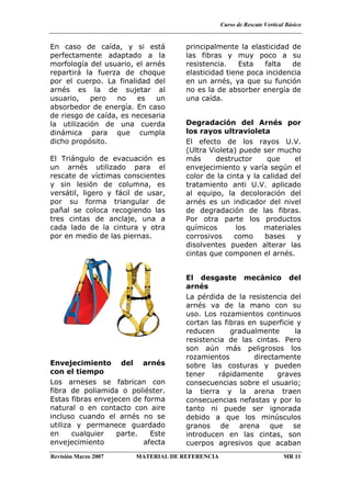 Curso de Rescate Vertical Básico
Revisión Marzo 2007 MATERIAL DE REFERENCIA MR 11
En caso de caída, y si está
perfectamente adaptado a la
morfología del usuario, el arnés
repartirá la fuerza de choque
por el cuerpo. La finalidad del
arnés es la de sujetar al
usuario, pero no es un
absorbedor de energía. En caso
de riesgo de caída, es necesaria
la utilización de una cuerda
dinámica para que cumpla
dicho propósito.
El Triángulo de evacuación es
un arnés utilizado para el
rescate de víctimas conscientes
y sin lesión de columna, es
versátil, ligero y fácil de usar,
por su forma triangular de
pañal se coloca recogiendo las
tres cintas de anclaje, una a
cada lado de la cintura y otra
por en medio de las piernas.
Envejecimiento del arnés
con el tiempo
Los arneses se fabrican con
fibra de poliamida o poliéster.
Estas fibras envejecen de forma
natural o en contacto con aire
incluso cuando el arnés no se
utiliza y permanece guardado
en cualquier parte. Este
envejecimiento afecta
principalmente la elasticidad de
las fibras y muy poco a su
resistencia. Esta falta de
elasticidad tiene poca incidencia
en un arnés, ya que su función
no es la de absorber energía de
una caída.
Degradación del Arnés por
los rayos ultravioleta
El efecto de los rayos U.V.
(Ultra Violeta) puede ser mucho
más destructor que el
envejecimiento y varía según el
color de la cinta y la calidad del
tratamiento anti U.V. aplicado
al equipo, la decoloración del
arnés es un indicador del nivel
de degradación de las fibras.
Por otra parte los productos
químicos los materiales
corrosivos como bases y
disolventes pueden alterar las
cintas que componen el arnés.
El desgaste mecánico del
arnés
La pérdida de la resistencia del
arnés va de la mano con su
uso. Los rozamientos continuos
cortan las fibras en superficie y
reducen gradualmente la
resistencia de las cintas. Pero
son aún más peligrosos los
rozamientos directamente
sobre las costuras y pueden
tener rápidamente graves
consecuencias sobre el usuario;
la tierra y la arena traen
consecuencias nefastas y por lo
tanto ni puede ser ignorada
debido a que los minúsculos
granos de arena que se
introducen en las cintas, son
cuerpos agresivos que acaban
 