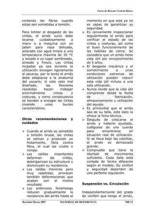 Curso de Rescate Vertical Básico
Revisión Marzo 2007 MATERIAL DE REFERENCIA MR 12
cortando las fibras cuando
estas son sometidas a tensión.
Para limitar el desgaste de las
cintas, el arnés sucio debe
lavarse cuidadosamente a
mano o a maquina con un
jabón para ropa delicada,
aclarado con agua limpia a una
temperatura máxima de 30 °C
y secado e un lugar sombreado,
aireado y fresco. Las cintas
mojadas ya sea durante la
utilización encogen ligeramente
al secarse, por lo tanto el arnés
debe adaptarse a la anatomía
del usuario; si este esta mal
diseñado, las flexiones
repetidas hacen trabajar
anormalmente cintas y
costuras, y como consecuencia
se tienden a encoger las cintas
creando unos bucles
característicos.
Otras recomendaciones y
cuidados
Cuando el arnés es sometido
a tensión brutal, las cintas
se estiran y producen un
frotamiento, fibra contra
fibra, el cual las cizalla o
rompe.
Las caídas importantes
deforman las cintas,
desorganizan su estructura y
disminuyen su resistencia.
Las caídas menores pero
muy repetidas, provocan
también deformaciones que
acaban con el mismo
resultado.
Los anteriores fenómenos
reducen gradualmente la
resistencia del arnés hasta el
momento en que este ya no
es capaz de garantizar su
seguridad.
Es conveniente inspeccionar
regularmente el arnés para
verificar el estado de las
cintas y costuras, así como
el buen funcionamiento de
las hebillas de cierre. Se
considera que un arnés tiene
vida útil por envejecimiento
de 5 años.
El desgaste mecánico y el
sometimiento a unas
condiciones extremas de
utilización pueden reducir
esta vida útil incluso a una
sola utilización.
Nunca olvide que la vida útil
comprende desde la fecha
de fabricación,
almacenamiento y utilización
del equipo.
Es primordial que el arnés
sea de su talla, este dato lo
ofrece la ficha técnica.
Después de colocarse el
arnés y haberlo ajustado,
cuélguese de una cuerda
para encontrarse en
situación real de utilización.
Si se lleva bajo las costillas,
el arnés es demasiado
grande.
Compruebe que tiene la
libertad de movimiento
suficiente. Cada talla está
cortada de forma diferente
según el modelo. Su confort
y seguridad dependen de
una perfecta regulación.
Suspensión vs. Circulación
Independientemente del grado
de confort que tenga el arnés,
 