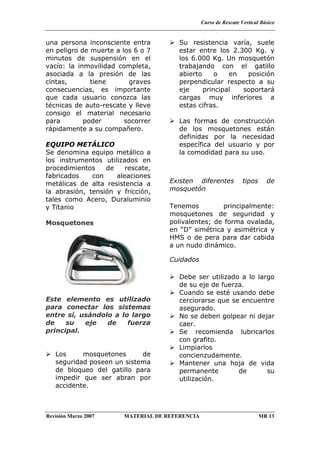 Curso de Rescate Vertical Básico
Revisión Marzo 2007 MATERIAL DE REFERENCIA MR 13
una persona inconsciente entra
en peligro de muerte a los 6 o 7
minutos de suspensión en el
vacío: la inmovilidad completa,
asociada a la presión de las
cintas, tiene graves
consecuencias, es importante
que cada usuario conozca las
técnicas de auto-rescate y lleve
consigo el material necesario
para poder socorrer
rápidamente a su compañero.
EQUIPO METÁLICO
Se denomina equipo metálico a
los instrumentos utilizados en
procedimientos de rescate,
fabricados con aleaciones
metálicas de alta resistencia a
la abrasión, tensión y fricción,
tales como Acero, Duraluminio
y Titanio
Mosquetones
Este elemento es utilizado
para conectar los sistemas
entre sí, usándolo a lo largo
de su eje de fuerza
principal.
Los mosquetones de
seguridad poseen un sistema
de bloqueo del gatillo para
impedir que ser abran por
accidente.
Su resistencia varía, suele
estar entre los 2.300 Kg. y
los 6.000 Kg. Un mosquetón
trabajando con el gatillo
abierto o en posición
perpendicular respecto a su
eje principal soportará
cargas muy inferiores a
estas cifras.
Las formas de construcción
de los mosquetones están
definidas por la necesidad
específica del usuario y por
la comodidad para su uso.
Existen diferentes tipos de
mosquetón
Tenemos principalmente:
mosquetones de seguridad y
polivalentes; de forma ovalada,
en “D” simétrica y asimétrica y
HMS o de pera para dar cabida
a un nudo dinámico.
Cuidados
Debe ser utilizado a lo largo
de su eje de fuerza.
Cuando se esté usando debe
cerciorarse que se encuentre
asegurado.
No se deben golpear ni dejar
caer.
Se recomienda lubricarlos
con grafito.
Limpiarlos
concienzudamente.
Mantener una hoja de vida
permanente de su
utilización.
 