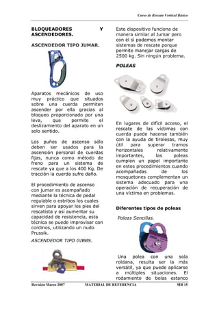 Curso de Rescate Vertical Básico
Revisión Marzo 2007 MATERIAL DE REFERENCIA MR 15
BLOQUEADORES Y
ASCENDEDORES.
ASCENDEDOR TIPO JUMAR.
Aparatos mecánicos de uso
muy práctico que situados
sobre una cuerda permiten
ascender por ella gracias al
bloqueo proporcionado por una
leva, que permite el
deslizamiento del aparato en un
solo sentido.
Los puños de ascenso sólo
deben ser usados para la
ascensión personal de cuerdas
fijas, nunca como método de
freno para un sistema de
rescate ya que a los 400 Kg. De
tracción la cuerda sufre daño.
El procedimiento de ascenso
con jumar es acompañado
mediante la técnica de pedal
regulable o estribos los cuales
sirven para apoyar los pies del
rescatista y así aumentar su
capacidad de resistencia, esta
técnica se puede improvisar con
cordinos, utilizando un nudo
Prussik.
ASCENDEDOR TIPO GIBBS.
Este dispositivo funciona de
manera similar al Jumar pero
con él sí podemos montar
sistemas de rescate porque
permite manejar cargas de
2500 kg. Sin ningún problema.
POLEAS
En lugares de difícil acceso, el
rescate de las víctimas con
cuerda puede hacerse también
con la ayuda de tirolesas, muy
útil para superar tramos
horizontales relativamente
importantes, las poleas
cumplen un papel importante
en estos procedimientos cuando
acompañadas de los
mosquetones complementan un
sistema adecuado para una
operación de recuperación de
una víctima en problemas.
Diferentes tipos de poleas
Poleas Sencillas.
Una polea con una sola
roldana, resulta ser la más
versátil, ya que puede aplicarse
a múltiples situaciones. El
rodamiento de bolas estanco
 