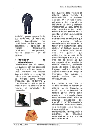 Curso de Rescate Vertical Básico
Revisión Marzo 2007 MATERIAL DE REFERENCIA MR 20
suciedad, polvo, golpes lluvia
etc. Este tipo de vestuario
varía dependiendo las
condiciones en las cuales se
desarrolle la operación de
rescate (condiciones
climáticas, temperatura,
riesgos presentes en la
escena.
• Protección de
extremidades:
Comenzando por las manos,
los guantes son un accesorio
muy importante necesario en
toda operación de rescate
cuyo propósito es protegernos
del exterior, bien sea del frío o
de riesgos como heridas
producidas por el terreno y
quemaduras producidas por la
fricción que se produce en la
cuerda al momento de
descender.
Los guantes para rescate en
alturas deben cumplir 2
características importantes
que son; Por un lado buenos
refuerzos y bien rematados en
las zonas de roce y costuras
importantes ya que, como se
dijo anteriormente, estos
tendrán mucha fricción con la
cuerda. La otra característica
importante es la
maniobrabilidad o es decir que
nos permita trabajar
cómodamente evitando así el
tener que quitárnoslos para
realizar un trabajo, como un
nudo. Es importante resaltar
que los guantes que
utilizamos en alturas serán
únicamente para esto y no en
otro tipo de rescate ya que
por ejemplo si son usados en
rescate vehicular, quedarán
sucios de grasa o gasolina y
luego al usarlos en rescate en
alturas corremos el riesgo de
impregnar las cuerdas y
demás equipos con sus
consecuencias.
En cuanto a los pies, el
calzado utilizado en rescate en
alturas no es diferente al
usado en otras técnicas de
rescate (Botas media caña,
puntera y entresuela rígida,
suela antideslizante). Salvo en
algunas situaciones por
ejemplo en montaña en donde
se requiere que cumplan otras
características como ligereza,
impermeabilidad,
transpiración, amortiguación o
absorción de impactos,
capacidad de secado y sobre
todo comodidad.
 