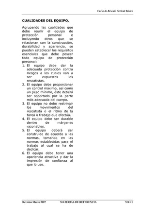 Curso de Rescate Vertical Básico
Revisión Marzo 2007 MATERIAL DE REFERENCIA MR 21
CUALIDADES DEL EQUIPO.
Agrupando las cualidades que
debe reunir el equipo de
protección personal e
incluyendo otros que se
relacionan con la construcción,
durabilidad y apariencia, se
pueden establecer los requisitos
esenciales que debe poseer
todo equipo de protección
personal:
1. El equipo debe dar la
adecuada protección contra
riesgos a los cuales van a
ser expuestos los
rescatistas.
2. El equipo debe proporcionar
un control máximo, así como
un peso mínimo, éste deberá
ser soportado por la parte
más adecuada del cuerpo.
3. El equipo no debe restringir
los movimientos del
rescatista o el ritmo de la
tarea o trabajo que efectúa.
4. El equipo debe ser durable
dentro de márgenes
razonables.
5. El equipo deberá ser
construido de acuerdo a las
normas, tomando en las
normas establecidas para el
trabajo al cual se ha de
dedicar.
6. El equipo debe tener una
apariencia atractiva y dar la
impresión de confianza al
que lo use.
 