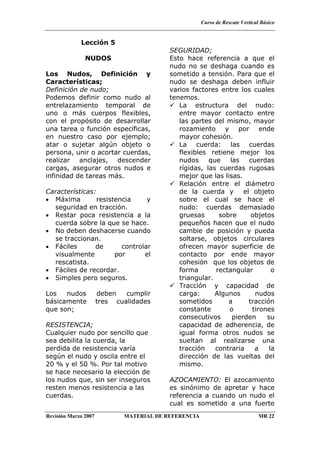 Curso de Rescate Vertical Básico
Revisión Marzo 2007 MATERIAL DE REFERENCIA MR 22
Lección 5
NUDOS
Los Nudos, Definición y
Características;
Definición de nudo;
Podemos definir como nudo al
entrelazamiento temporal de
uno o más cuerpos flexibles,
con el propósito de desarrollar
una tarea o función específicas,
en nuestro caso por ejemplo;
atar o sujetar algún objeto o
persona, unir o acortar cuerdas,
realizar anclajes, descender
cargas, asegurar otros nudos e
infinidad de tareas más.
Características:
• Máxima resistencia y
seguridad en tracción.
• Restar poca resistencia a la
cuerda sobre la que se hace.
• No deben deshacerse cuando
se traccionan.
• Fáciles de controlar
visualmente por el
rescatista.
• Fáciles de recordar.
• Simples pero seguros.
Los nudos deben cumplir
básicamente tres cualidades
que son;
RESISTENCIA;
Cualquier nudo por sencillo que
sea debilita la cuerda, la
perdida de resistencia varía
según el nudo y oscila entre el
20 % y el 50 %. Por tal motivo
se hace necesario la elección de
los nudos que, sin ser inseguros
resten menos resistencia a las
cuerdas.
SEGURIDAD;
Esto hace referencia a que el
nudo no se deshaga cuando es
sometido a tensión. Para que el
nudo se deshaga deben influir
varios factores entre los cuales
tenemos.
La estructura del nudo:
entre mayor contacto entre
las partes del mismo, mayor
rozamiento y por ende
mayor cohesión.
La cuerda: las cuerdas
flexibles retiene mejor los
nudos que las cuerdas
rígidas, las cuerdas rugosas
mejor que las lisas.
Relación entre el diámetro
de la cuerda y el objeto
sobre el cual se hace el
nudo: cuerdas demasiado
gruesas sobre objetos
pequeños hacen que el nudo
cambie de posición y pueda
soltarse, objetos circulares
ofrecen mayor superficie de
contacto por ende mayor
cohesión que los objetos de
forma rectangular o
triangular.
Tracción y capacidad de
carga: Algunos nudos
sometidos a tracción
constante o tirones
consecutivos pierden su
capacidad de adherencia, de
igual forma otros nudos se
sueltan al realizarse una
tracción contraria a la
dirección de las vueltas del
mismo.
AZOCAMIENTO: El azocamiento
es sinónimo de apretar y hace
referencia a cuando un nudo el
cual es sometido a una fuerte
 