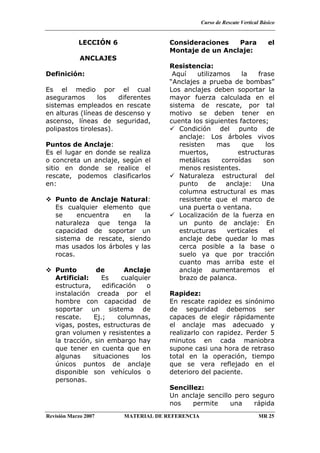 Curso de Rescate Vertical Básico
Revisión Marzo 2007 MATERIAL DE REFERENCIA MR 25
LECCIÓN 6
ANCLAJES
Definición:
Es el medio por el cual
aseguramos los diferentes
sistemas empleados en rescate
en alturas (líneas de descenso y
ascenso, líneas de seguridad,
polipastos tirolesas).
Puntos de Anclaje:
Es el lugar en donde se realiza
o concreta un anclaje, según el
sitio en donde se realice el
rescate, podemos clasificarlos
en:
Punto de Anclaje Natural:
Es cualquier elemento que
se encuentra en la
naturaleza que tenga la
capacidad de soportar un
sistema de rescate, siendo
mas usados los árboles y las
rocas.
Punto de Anclaje
Artificial: Es cualquier
estructura, edificación o
instalación creada por el
hombre con capacidad de
soportar un sistema de
rescate. Ej.; columnas,
vigas, postes, estructuras de
gran volumen y resistentes a
la tracción, sin embargo hay
que tener en cuenta que en
algunas situaciones los
únicos puntos de anclaje
disponible son vehículos o
personas.
Consideraciones Para el
Montaje de un Anclaje:
Resistencia:
Aquí utilizamos la frase
“Anclajes a prueba de bombas”
Los anclajes deben soportar la
mayor fuerza calculada en el
sistema de rescate, por tal
motivo se deben tener en
cuenta los siguientes factores;
Condición del punto de
anclaje: Los árboles vivos
resisten mas que los
muertos, estructuras
metálicas corroídas son
menos resistentes.
Naturaleza estructural del
punto de anclaje: Una
columna estructural es mas
resistente que el marco de
una puerta o ventana.
Localización de la fuerza en
un punto de anclaje: En
estructuras verticales el
anclaje debe quedar lo mas
cerca posible a la base o
suelo ya que por tracción
cuanto mas arriba este el
anclaje aumentaremos el
brazo de palanca.
Rapidez:
En rescate rapidez es sinónimo
de seguridad debemos ser
capaces de elegir rápidamente
el anclaje mas adecuado y
realizarlo con rapidez. Perder 5
minutos en cada maniobra
supone casi una hora de retraso
total en la operación, tiempo
que se vera reflejado en el
deterioro del paciente.
Sencillez:
Un anclaje sencillo pero seguro
nos permite una rápida
 