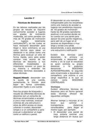 Curso de Rescate Vertical Básico
Revisión Marzo 2007 MATERIAL DE REFERENCIA MR 29
Lección 7
Técnicas de Descenso
En las labores realizadas por los
grupos de rescate se requiere
comúnmente acceder a lugares
con grados de inclinación
moderada, así como paredes con
más de 70 grados de inclinación
o lugares totalmente
verticales(900
), en los cuales se
hace necesario descender para
llegar a la(s) victima(s), se usa
como técnica para pasar un
obstáculo o se utiliza como una
técnica para evacuar un sitio de
forma rápida, pero para poder
conocer mas acerca de las
técnicas de descenso y sus
diferentes modalidades es
importante conocer un poco de
su historia y entender los
diferentes términos asociados a
estas técnicas.
Rappel/Abseil: descender con
la ayuda de una cuerda,
aumentando la fricción para
bajar de forma controlada,
descender fijado a una cuerda
Para los grupos de búsqueda y
rescate las diferentes técnicas de
descenso son un conjunto de
técnicas encaminadas a acceder
a una o mas victimas; evacuar
victimas de una estructura o
sitios de difícil acceso en áreas
urbanas o rurales; descender
cargas o a un compañero y para
evacuar o abandonar un lugar
como un edificio o pared.
El descender es una maniobra
indispensable para los rescatistas
como una manera de acceder a
lugares con pendientes mayores
de 65 grados de inclinación
hasta los 90 grados (pendiente
positiva) o en puntos donde no
se cuenta con una pared para
apoyar los pies (punto negativo),
para salir de un lugar en el
ascenso es dispendioso o muy
largo y existe una salida
descendiendo, o para abandonar
una estructura o edificación
Existen dos técnicas para
descender, la primera va
encaminada a descender uno
mismo y en la cual el rescatista
es quien controla su propio
descenso y lo podemos
denominar DESCENSO
AUTOCONTROLADO, la segunda
esta encaminada a descender un
compañero; una victima o una
carga especifica a lo que se
conoce como DESCENSO
CONTROLADO.
Ventajas
Existen diferentes técnicas de
descenso pero en forma general
estas técnicas ofrecen las
siguientes ventajas:
Ahorrar tiempo y recursos al no
tener que caminar o
transportarse distancias
considerables para llegar al
mismo lugar, por ejemplo:
El descender una pared de
roca evitaría caminar una
larga distancia en busca que
 