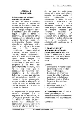 Curso de Rescate Vertical Básico
Revisión Marzo 2007 MATERIAL DE REFERENCIA MR 3
LECCIÓN 3
SEGURIDAD
1. Riesgos asociados al
rescate en alturas.
Si bien el rescate conlleva
varios riesgos, el rescate en
alturas se encuentra entre las
técnicas más peligrosas no solo
por su riesgo principal de caída
a distintos niveles sino también,
según el lugar en donde se
desarrolle, se adicionará otros
riesgos, así por ejemplo a nivel
urbano tenemos riesgo de
electrocución, fuego, gases,
atmósferas peligrosas entre
otros y a nivel rural tenemos
calor o frío extremo,
condiciones meteorológicas
adversas, terreno agreste y
muchas veces desconocido.
Pero aún más importante que
todos estos riesgos se
encuentra uno el cual es
incalculable y por ende más
peligroso y se trata del
comportamiento humano, que
no es otra cosa que la
capacidad del rescatista para
adaptarse a la situación.
Debemos recordar que además
del conocimiento también es
necesario tener experiencia,
sentido común y adaptación al
medio ya que se trabaja bajo
mucha presión y los errores
pueden ser fatales
El responsable del grupo debe
recordar siempre que la
seguridad de los rescatistas, es
un objetivo primario en todas
las fases de cada situación
táctica. Las amenazas que
acompañan a una operación de
rescate en alturas, son la razón
del por qué las autoridades
llaman al grupos especializado
cuando necesitan ayuda. El
oficial responsable, que
llamaremos a partir de este
momento COMANDANTE DEL
INCIDENTE o CI debe
reconocer, manejar y reducir
estos riesgos. Por otra parte,
los riesgos creados por
acciones, aptitudes y
desempeños inseguros del
personal para la atención, son
intolerables y deben eliminarse
por la constancia y
administración continua de la
seguridad.
2. CONDICIONES Y
ACCIONES INSEGURAS
Condición insegura Es una
situación a la cual se enfrenta
un rescatista que implica una
amenaza para su integridad
física.
Ejemplos
• Condiciones meteorológicas
adversas (vientos fuertes,
lluvia, relámpagos).
• Desniveles en el terreno,
riesgo de caída de altura,
superficies resbaladizas.
• Puntos de anclaje débiles.
• Presencia de materiales
peligrosos.
• Riesgo de electrocución.
• Lugar desconocido.
Acción insegura Es un acto o
tarea ejecutada por un
rescatista incumpliendo normas
establecidas para su protección.
Ejemplos:
 