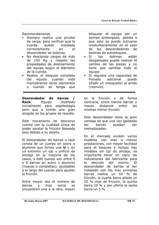 Curso de Rescate Vertical Básico
Revisión Marzo 2007 MATERIAL DE REFERENCIA MR 35
Recomendaciones
Siempre realice una prueba
de carga, para verificar que la
cuerda quedo instalada
correctamente en el
descendedor de bobinas.
No descienda cargas de más
de 150 Kg y respete las
propiedades de deslizamiento
del equipo según el diámetro
de la cuerda.
Realice el bloqueo completo
del equipo cuando este
maniobrando otros elementos
o cuando se tenga que
bloquear el equipo por un
tiempo prolongado, debido a
que este se puede activarse
involuntariamente en el caso
de los descendedores de
bobinas de autobloqueo.
Si las bobinas están
desgastadas puede realizar el
cambio de las piezas y no
tiene que cambiar todo el
equipo
Si requiere una capacidad de
frenado adicional puede
añadir un mosquetón al arnés
(reenvío).
Descendedor de barras /
Rack: Equipo diseñado
inicialmente para espeleología
pero que a tenido una gran
acogida en los grupos de rescate.
Este mecanismo de descenso
cuenta con la cualidad única de
poder ajustar la fricción deseada
esto debido a su diseño.
El descendedor de barras o rack
consta de un cuerpo en acero o
aluminio que forma una U y en
un extremo un ojo u orificio de
anclaje en la mayoría de los
casos, a este cuerpo van entre 5
o 6 barras en acero o aluminio
(huecas o completas); ajustables
a lo largo del cuerpo para ajustar
la fricción.
Entre mayor sea el número de
barras y mas cerca se
encuentren una a la otra, mayor
es la fricción y de forma
contraria, entre menos barras y
mayor distancia entre las
mismas menor fricción
Este descendedor tiene la gran
ventaja de que una vez gastadas
las barras pueden ser
reemplazadas.
En el mercado existen varios
modelos con mas o menos
prestaciones, con mayor facilidad
para el bloqueo e incluso hay
modelos sin ojo de anclaje, es
importante tener en claro las
indicaciones del fabricante para
la elección del mismo. El
descendedor de barras al ser
instalado con las tres primeras
barras realiza un 55 % de
fricción, la cuarta barra añade un
25 % mas de fricción, la quinta
barra 10 % y por ultimo la sexta
barra un 5 %
 