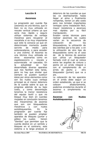 Curso de Rescate Vertical Básico
Revisión Marzo 2007 MATERIAL DE REFERENCIA MR 38
Lección 8
Ascensos
La progresión por cuerda fija
(ascenso) es una técnica, que si
bien no es muy utilizada en
rescate vertical urbano ya que
seria mas rápido y seguro
utilizar sistemas de ventaja
mecánica para recuperar al
rescatista si es muy importante
que este la conozca ya que en
determinado momento puede
servirle de medio para
autorescatarse, o para acceder
a una victima. El Ascenso es
una técnica muy utilizada en
otros escenarios como en
espeleosocorro y rescate y
autorrescate en cascadas. En
la actualidad se han
desarrollado diverso aparatos
que nos facilitan esta tarea,
pero no hay que olvidar que
siempre se pueden sustituir
éstos por otros elementos como
son los nudos cuya ventaja
principal es el menor deterioro
de la cuerda sobre la que se
progresa además de su bajo
costo, y como desventajas
tenemos la menor resistencia
del equipo textil y que no
bloque muy bien en cuerdas
mojadas en conclusión tenemos
dos mecanismos de ascenso
que son con bloqueadores
mecánicos y con nudos
autobloqueantes. En la
progresión por cuerda fija
también se pueden emplear
aparatos de bloqueo (jumar y
gibbs) los cuales tienen
"dientes" que permiten que la
cuerda deslice en un sentido y
bloquee en el contrario; este
sistema a la larga produce el
deterioro de las cuerdas ya que
las va deshilachando hasta
llegar al alma y finalmente
romperlas, tienen un alto costo
pero nos brindan importantes
ventajas como instalación fácil,
mayor resistencia y ascensos
mas rápidos por su fácil
manipulación.
Existen varias técnicas para
realizar ascensos las cuales
varían en la secuencia de
colocación de los
bloqueadores, la utilización de
dos estribos par a los pies o en
la utilización de otro tipo de
bloqueadores como es el caso
de de la técnica de ascenso
que utiliza un bloqueador
llamado croll el cual se coloca
entre las argollas de cintura y
pecho en un arnés integral o
con el complemento de un
arnés de pecho y otro
bloqueador (jumar) que va a
pie.
La colocación de los aparatos
en el arnés debe seguir un
orden establecido, ya que si se
colocan aleatoriamente,
podemos enredarnos durante el
ascenso o simplemente no
ascender.
Ascenso con Nudos
Autobloqueantes
 