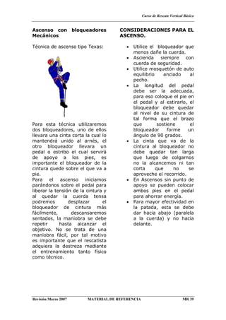 Curso de Rescate Vertical Básico
Revisión Marzo 2007 MATERIAL DE REFERENCIA MR 39
Ascenso con bloqueadores
Mecánicos
Técnica de ascenso tipo Texas:
Para esta técnica utilizaremos
dos bloqueadores, uno de ellos
llevara una cinta corta la cual lo
mantendrá unido al arnés, el
otro bloqueador llevara un
pedal o estribo el cual servirá
de apoyo a los pies, es
importante el bloqueador de la
cintura quede sobre el que va a
pie.
Para el ascenso iniciamos
parándonos sobre el pedal para
liberar la tensión de la cintura y
al quedar la cuerda tensa
podremos desplazar el
bloqueador de cintura más
fácilmente, descansaremos
sentados, la maniobra se debe
repetir hasta alcanzar el
objetivo. No se trata de una
maniobra fácil, por tal motivo
es importante que el rescatista
adquiera la destreza mediante
el entrenamiento tanto físico
como técnico.
CONSIDERACIONES PARA EL
ASCENSO.
• Utilice el bloqueador que
menos dañe la cuerda.
• Ascienda siempre con
cuerda de seguridad.
• Utilice mosquetón de auto
equilibrio anclado al
pecho.
• La longitud del pedal
debe ser la adecuada,
para eso coloque el pie en
el pedal y al estirarlo, el
bloqueador debe quedar
al nivel de su cintura de
tal forma que el brazo
que sostiene el
bloqueador forme un
ángulo de 90 grados.
• La cinta que va de la
cintura al bloqueador no
debe quedar tan larga
que luego de colgarnos
no la alcancemos ni tan
corta que no se
aproveche el recorrido.
• En Ascensos sin punto de
apoyo se pueden colocar
ambos pies en el pedal
para ahorrar energía.
• Para mayor efectividad en
la patada, esta se debe
dar hacia abajo (paralela
a la cuerda) y no hacia
delante.
 