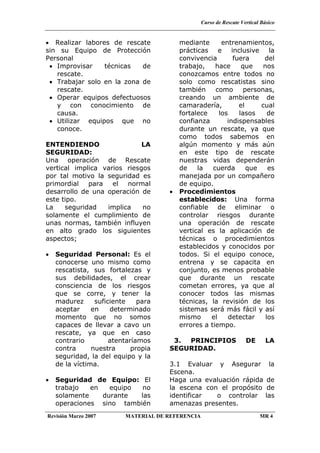 Curso de Rescate Vertical Básico
Revisión Marzo 2007 MATERIAL DE REFERENCIA MR 4
• Realizar labores de rescate
sin su Equipo de Protección
Personal
• Improvisar técnicas de
rescate.
• Trabajar solo en la zona de
rescate.
• Operar equipos defectuosos
y con conocimiento de
causa.
• Utilizar equipos que no
conoce.
ENTENDIENDO LA
SEGURIDAD:
Una operación de Rescate
vertical implica varios riesgos
por tal motivo la seguridad es
primordial para el normal
desarrollo de una operación de
este tipo.
La seguridad implica no
solamente el cumplimiento de
unas normas, también influyen
en alto grado los siguientes
aspectos;
• Seguridad Personal: Es el
conocerse uno mismo como
rescatista, sus fortalezas y
sus debilidades, el crear
consciencia de los riesgos
que se corre, y tener la
madurez suficiente para
aceptar en determinado
momento que no somos
capaces de llevar a cavo un
rescate, ya que en caso
contrario atentaríamos
contra nuestra propia
seguridad, la del equipo y la
de la víctima.
• Seguridad de Equipo: El
trabajo en equipo no
solamente durante las
operaciones sino también
mediante entrenamientos,
prácticas e inclusive la
convivencia fuera del
trabajo, hace que nos
conozcamos entre todos no
solo como rescatistas sino
también como personas,
creando un ambiente de
camaradería, el cual
fortalece los lasos de
confianza indispensables
durante un rescate, ya que
como todos sabemos en
algún momento y más aún
en este tipo de rescate
nuestras vidas dependerán
de la cuerda que es
manejada por un compañero
de equipo.
• Procedimientos
establecidos: Una forma
confiable de eliminar o
controlar riesgos durante
una operación de rescate
vertical es la aplicación de
técnicas o procedimientos
establecidos y conocidos por
todos. Si el equipo conoce,
entrena y se capacita en
conjunto, es menos probable
que durante un rescate
cometan errores, ya que al
conocer todos las mismas
técnicas, la revisión de los
sistemas será más fácil y así
mismo el detectar los
errores a tiempo.
3. PRINCIPIOS DE LA
SEGURIDAD.
3.1 Evaluar y Asegurar la
Escena.
Haga una evaluación rápida de
la escena con el propósito de
identificar o controlar las
amenazas presentes.
 
