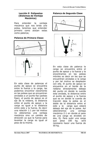 Curso de Rescate Vertical Básico
Revisión Marzo 2007 MATERIAL DE REFERENCIA MR 40
Lección 9 Polipastos
(Sistemas de Ventaja
Mecánica)
Para entender la ventaja
mecánica que nos brida una
polea, tenemos que entender
primero como actúan estas
como palanca;
Palanca de Primera Clase:
En esta clase de palancas el
punto de apoyo se encuentra
entre la fuerza y la carga, las
podemos encontrar claramente
en las poleas que se encuentran
ancladas a un punto fijo (poleas
fijas), el punto de apoyo es el
eje de la roldana, la distancia
entre el punto de apoyo y la
carga es igual a la distancia
entre este y la fuerza. Es decir
una relación 1:1 por tal motivo
no obtenemos una ventaja
mecánica sino un cambio de
dirección ya que la fuerza para
levantar la carga es igual al
peso de la misma.
Palanca de Segunda Clase
En esta clase de palanca la
carga se encuentra entre el
punto de apoyo y la fuerza y la
encontramos en las poleas
móviles es decir en las que se
encuentran ancladas a la carga
y por tal motivo se desplazan
con ella. El punto de apoyo se
encuentra en el borde de la
roldana directamente debajo
del punto en donde la cuerda
esta anclada, la distancia entre
el punto de apoyo y la fuerza
que es en donde la cuerda de
tracción deja la polea es el
doble de la distancia entre el
este y la carga que estará
debajo del eje de la polea. Así
obtendremos una ventaja
mecánica 2:1 en donde el peso
de una carga es dividido en
dos, Ej. Para subir una carga
que pesa 100 kg. será
necesario hacer una fuerza de
50 kg.
 