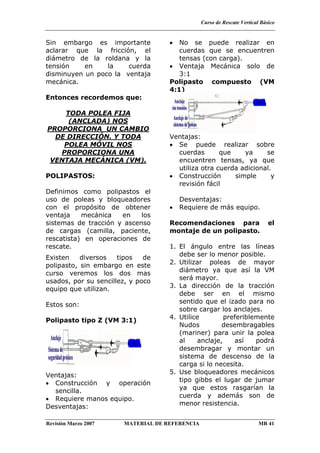 Curso de Rescate Vertical Básico
Revisión Marzo 2007 MATERIAL DE REFERENCIA MR 41
Sin embargo es importante
aclarar que la fricción, el
diámetro de la roldana y la
tensión en la cuerda
disminuyen un poco la ventaja
mecánica.
Entonces recordemos que:
TODA POLEA FIJA
(ANCLADA) NOS
PROPORCIONA UN CAMBIO
DE DIRECCIÓN. Y TODA
POLEA MÓVIL NOS
PROPORCIONA UNA
VENTAJA MECÁNICA (VM).
POLIPASTOS:
Definimos como polipastos el
uso de poleas y bloqueadores
con el propósito de obtener
ventaja mecánica en los
sistemas de tracción y ascenso
de cargas (camilla, paciente,
rescatista) en operaciones de
rescate.
Existen diversos tipos de
polipasto, sin embargo en este
curso veremos los dos mas
usados, por su sencillez, y poco
equipo que utilizan.
Estos son:
Polipasto tipo Z (VM 3:1)
Ventajas:
• Construcción y operación
sencilla.
• Requiere manos equipo.
Desventajas:
• No se puede realizar en
cuerdas que se encuentren
tensas (con carga).
• Ventaja Mecánica solo de
3:1
Polipasto compuesto (VM
4:1)
Ventajas:
• Se puede realizar sobre
cuerdas que ya se
encuentren tensas, ya que
utiliza otra cuerda adicional.
• Construcción simple y
revisión fácil
Desventajas:
• Requiere de más equipo.
Recomendaciones para el
montaje de un polipasto.
1. El ángulo entre las líneas
debe ser lo menor posible.
2. Utilizar poleas de mayor
diámetro ya que así la VM
será mayor.
3. La dirección de la tracción
debe ser en el mismo
sentido que el izado para no
sobre cargar los anclajes.
4. Utilice preferiblemente
Nudos desembragables
(mariner) para unir la polea
al anclaje, así podrá
desembragar y montar un
sistema de descenso de la
carga si lo necesita.
5. Use bloqueadores mecánicos
tipo gibbs el lugar de jumar
ya que estos rasgarían la
cuerda y además son de
menor resistencia.
 