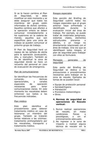 Curso de Rescate Vertical Básico
Revisión Marzo 2007 MATERIAL DE REFERENCIA MR 6
Si se le hacen cambios al Plan
de Seguridad, se debe
modificar en este momento y se
debe asegurar que todos los
miembros del grupo estén
informados de dichos cambios.
Aquellos cambios que afecten a
la operación entera se deben
comunicar inmediatamente a
los superiores en la cadena de
mando; aquellos que son
específicos para una zona de
trabajo se pueden comunicar al
próximo grupo de trabajo.
El Plan de Seguridad hará un
repaso de las señales de alerta
para la operación (evacuación,
alto, y reanudar). También se
ha de identificar la zona de
seguridad donde se hace un
recuento del personal en caso
de evacuación de emergencia.
Plan de comunicaciones
Se identifican las frecuencias de
comando, tácticas
operacionales, y canales
especiales de operación
necesarias para tener
comunicaciones claras. En este
momento los rescatistas deben
sintonizar sus radios a las
frecuencias indicadas.
Plan médico
Este plan identifica el
procedimiento para obtener
tratamiento médico en caso de
lesionarse un miembro del
grupo. También se tratarán
temas relativos a las víctimas:
tratamiento prehospitalario por
los rescatistas, transporte y
tratamiento médico.
Riesgos especiales
Esta porción del Briefing de
Seguridad cubrirá todos los
riesgos especiales que el grupo
anterior haya enfrentado o
identificado durante la
evaluación inicial del área de
trabajo. Por ejemplo, se puede
tratar de materiales peligrosos,
sistemas vitales, elementos
estructurales precarios o
débiles, o un riesgo no
directamente relacionado con el
área de trabajo. Una vez que se
identifiquen estos riesgos, el
plan de seguridad para trabajar
con ellos se formulará.
Mensajes generales de
seguridad
Esta parte del Briefing de
Seguridad se dedica a las
precauciones o procedimientos
necesarios para trabajar en la
zona de rescate. Ejemplos de
temas de se pueden tocar:
• Equipo de protección personal
• Sanidad/higiene
• Hidratación
• Pronóstico meteorológico
• Otros.
4. Normas de seguridad en
operaciones de Rescate
vertical:
1. Nunca realizar operaciones
de rescate, en malas
condiciones físicas o
psicológicas, o sin el
entrenamiento adecuado.
2. No ingresar a la zona de
impacto o realizar alguna
técnica de rescate sin la
 