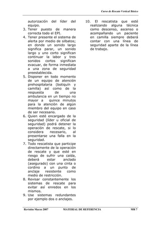 Curso de Rescate Vertical Básico
Revisión Marzo 2007 MATERIAL DE REFERENCIA MR 7
autorización del líder del
equipo.
3. Tener puesto de manera
correcta todo el EPI.
4. Tener presente el sistema de
alerta por medio de silbatos;
en donde un sonido largo
significa parar, un sonido
largo y uno corto significan
continuar la labor y tres
sonidos cortos significan
evacuar, de forma inmediata
a una zona de seguridad
preestablecida.
5. Disponer en todo momento
de un equipo de atención
prehospitalaria (botiquín y
camilla) así como de la
respuesta de una
ambulancia en un tiempo no
mayor a quince minutos
para la atención de algún
miembro del equipo en caso
de ser necesario.
6. Quien esté encargado de la
seguridad (líder u oficial de
seguridad) podrá detener la
operación de rescate, si lo
considera necesario, al
presentarse una falla en la
seguridad.
7. Todo rescatista que participe
directamente de la operación
de rescate y que esté en
riesgo de sufrir una caída,
deberá estar anclado
(asegurado) con una cinta o
cordino a un punto de
anclaje resistente como
medio de restricción.
8. Revisar constantemente los
sistemas de rescate para
evitar así enredos en los
mismos.
9. Use sistemas redundantes
por ejemplo dos o anclajes.
10. El rescatista que esté
realizando alguna técnica
como descenso, ascenso o
acompañando un paciente
en camilla siempre deberá
contar con una línea de
seguridad aparte de la línea
de trabajo.
 