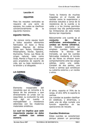 Curso de Rescate Vertical Básico
Revisión Marzo 2007 MATERIAL DE REFERENCIA MR 8
Lección 4
EQUIPOS
Para los rescates verticales se
requiere de una serie de
equipos, los cuales se clasifican
convencionalmente de la
siguiente manera:
EQUIPO TEXTIL.
Se conoce como equipo textil
a todos aquellos elementos
fabricados en base a fibras
tejidas. Algunas de dichas
fibras son: Nylon, Polietileno,
Polipropileno, Kevlar, Spectra,
Dynnema, Tecna. Las fibras de
origen natural, tales como
Sisal, Manila o Fique no se usan
para propósitos de soporte de
vida, por su baja resistencia a
la tensión y al desgaste.
LA CUERDA
Elemento inseparable del
rescatista que se remonta a la
época de los pioneros y que
directamente va unida con su
seguridad, su evolución ha sido
muy ágil en cuanto a
manejabilidad y resistencia
obtenidas con los modernos
materiales sintéticos.
Lo cual no implica que este
importante equipo no deba
ser cuidado con celoso
esmero.
Tanto la historia de muchas
tragedias en el mundo del
rescate como la experiencia y
diversos estudios a cerca de la
resistencia de la cuerda a la
caída y a los tirones permiten
conocer hoy día perfectamente
las limitaciones de este medio
técnico tan importante.
Básicamente una cuerda es el
conjunto de fibras
artificiales entrelazadas y
unidas en forma cilíndrica.
En Rescate solamente se
emplean cuerdas fabricadas
mediante la técnica del
trenzado, ya que las cuerdas
fabricadas mediante el torcido
de las fibras no ofrecen buen
comportamiento ante las cargas
súbitas, como una caída.
Constan de dos partes, una
funda o camisa que constituye
su cubierta externa y un núcleo
o alma.
El alma, soporta el 70% de la
carga, el otro 30% lo soporta la
camisa.
Las cuerdas se pueden clasificar
en estáticas, y dinámicas, y
cada una de ellas cumple una
función específica en las
operaciones de rescate.
Cuerdas Dinámicas
Estas cuerdas se caracterizan
porque poseen un porcentaje
 