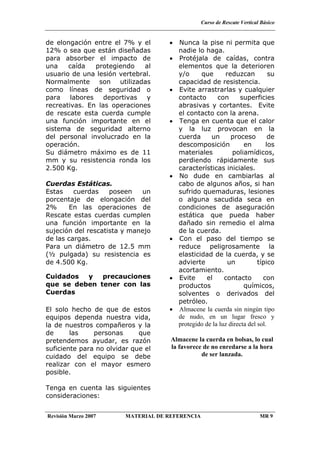 Curso de Rescate Vertical Básico
Revisión Marzo 2007 MATERIAL DE REFERENCIA MR 9
de elongación entre el 7% y el
12% o sea que están diseñadas
para absorber el impacto de
una caída protegiendo al
usuario de una lesión vertebral.
Normalmente son utilizadas
como líneas de seguridad o
para labores deportivas y
recreativas. En las operaciones
de rescate esta cuerda cumple
una función importante en el
sistema de seguridad alterno
del personal involucrado en la
operación.
Su diámetro máximo es de 11
mm y su resistencia ronda los
2.500 Kg.
Cuerdas Estáticas.
Estas cuerdas poseen un
porcentaje de elongación del
2% En las operaciones de
Rescate estas cuerdas cumplen
una función importante en la
sujeción del rescatista y manejo
de las cargas.
Para un diámetro de 12.5 mm
(½ pulgada) su resistencia es
de 4.500 Kg.
Cuidados y precauciones
que se deben tener con las
Cuerdas
El solo hecho de que de estos
equipos dependa nuestra vida,
la de nuestros compañeros y la
de las personas que
pretendemos ayudar, es razón
suficiente para no olvidar que el
cuidado del equipo se debe
realizar con el mayor esmero
posible.
Tenga en cuenta las siguientes
consideraciones:
• Nunca la pise ni permita que
nadie lo haga.
• Protéjala de caídas, contra
elementos que la deterioren
y/o que reduzcan su
capacidad de resistencia.
• Evite arrastrarlas y cualquier
contacto con superficies
abrasivas y cortantes. Evite
el contacto con la arena.
• Tenga en cuenta que el calor
y la luz provocan en la
cuerda un proceso de
descomposición en los
materiales poliamídicos,
perdiendo rápidamente sus
características iniciales.
• No dude en cambiarlas al
cabo de algunos años, si han
sufrido quemaduras, lesiones
o alguna sacudida seca en
condiciones de aseguración
estática que pueda haber
dañado sin remedio el alma
de la cuerda.
• Con el paso del tiempo se
reduce peligrosamente la
elasticidad de la cuerda, y se
advierte un típico
acortamiento.
• Evite el contacto con
productos químicos,
solventes o derivados del
petróleo.
• Almacene la cuerda sin ningún tipo
de nudo, en un lugar fresco y
protegido de la luz directa del sol.
Almacene la cuerda en bolsas, lo cual
la favorece de no enredarse a la hora
de ser lanzada.
 