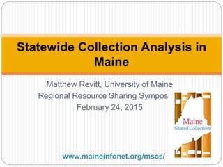 Matthew Revitt, University of Maine
Regional Resource Sharing Symposium
February 24, 2015
Statewide Collection Analysis in
Maine
www.maineinfonet.org/mscs/
 