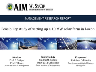 Feasibility study of setting up a 10 MW solar farm in Luzon
Submitted By
Siddharth Kundu
MBA 2012 Candidate
Asian Institute of Management
Proponent
Shrinivas Polishetty
American orient Capital Partners
Philippines
Mentors
Prof. G Ortigas
Prof. F Roxas
Asian Institute of Management
MANAGEMENT RESEARCH REPORT
 