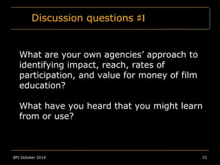 Discussion questions ♯1 
What are your own agencies’ approach to 
identifying impact, reach, rates of 
participation, and value for money of film 
education? 
What have you heard that you might learn 
from or use? 
BFI October 2014 33 
 